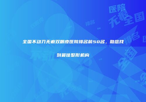 全国不动刀无痕双眼皮医院排名前50名，助您找到最佳整形机构