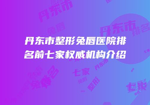 丹东市整形兔唇医院排名前七家权威机构介绍