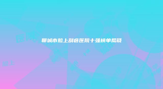 聊城市脸上刮痧医院十强榜单揭晓