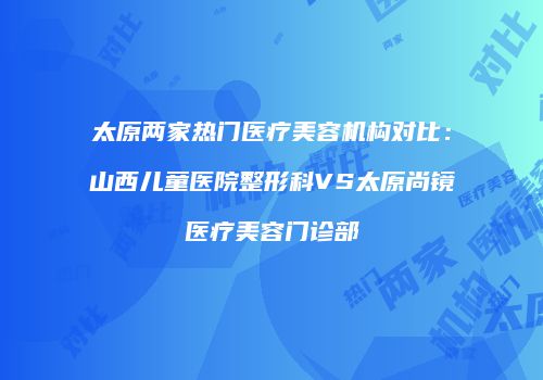太原两家热门医疗美容机构对比：山西儿童医院整形科VS太原尚镜医疗美容门诊部