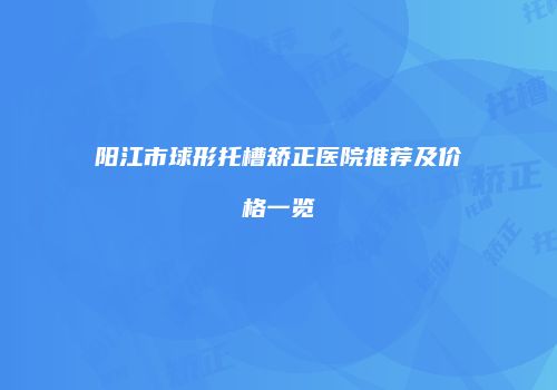 阳江市球形托槽矫正医院推荐及价格一览