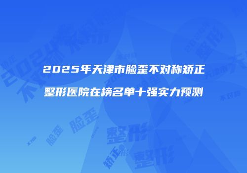 2025年天津市脸歪不对称矫正整形医院在榜名单十强实力预测