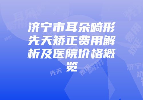 济宁市耳朵畸形先天矫正费用解析及医院价格概览