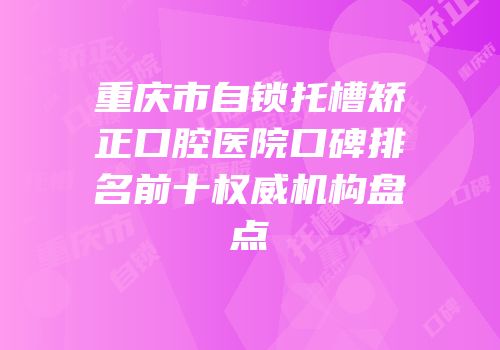 重庆市自锁托槽矫正口腔医院口碑排名前十权威机构盘点
