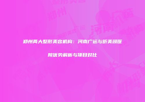 郑州两大整形美容机构：河南广运与昕美颜医院优势解析与项目对比