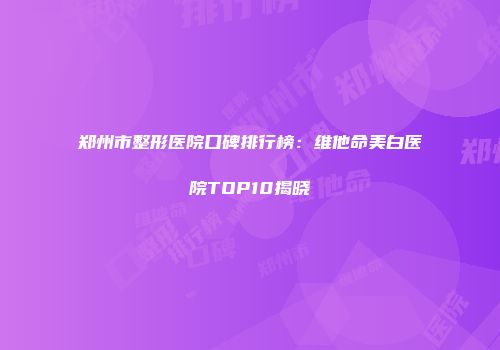 郑州市整形医院口碑排行榜：维他命美白医院TOP10揭晓