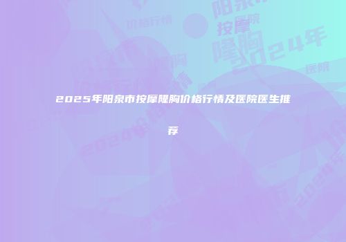 2025年阳泉市按摩隆胸价格行情及医院医生推荐