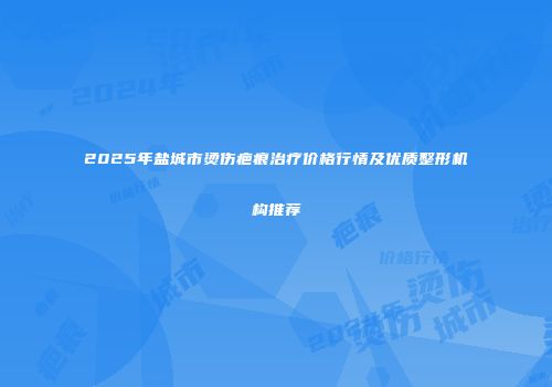 2025年盐城市烫伤疤痕治疗价格行情及优质整形机构推荐