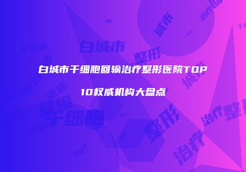 白城市干细胞回输治疗整形医院TOP10权威机构大盘点