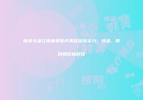 韩美与湛江悦莱美医疗美容医院实力、技术、项目和价格对比