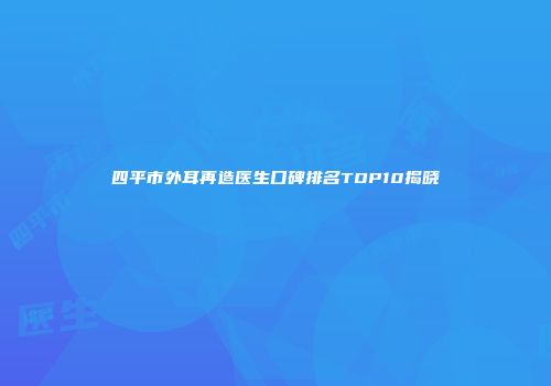 四平市外耳再造医生口碑排名TOP10揭晓
