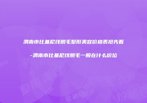 渭南市比基尼线脱毛整形美容价格表抢先看-渭南市比基尼线脱毛一般在什么价位