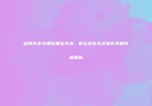 益阳完全性埋伏阻生牙术：矫正地包天及潜在不良反应解析
