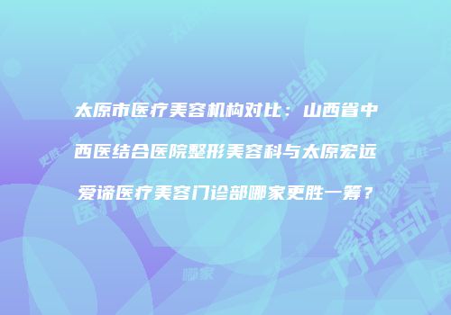 太原市医疗美容机构对比：山西省中西医结合医院整形美容科与太原宏远爱谛医疗美容门诊部哪家更胜一筹？