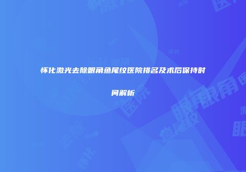 怀化激光去除眼角鱼尾纹医院排名及术后保持时间解析