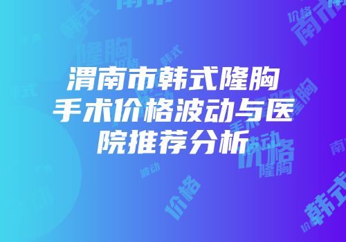 渭南市韩式隆胸手术价格波动与医院推荐分析