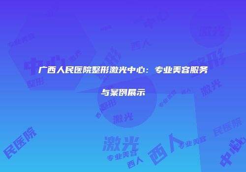 广西人民医院整形激光中心：专业美容服务与案例展示