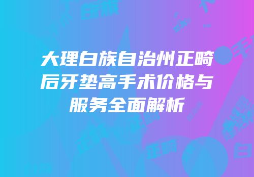 大理白族自治州正畸后牙垫高手术价格与服务全面解析