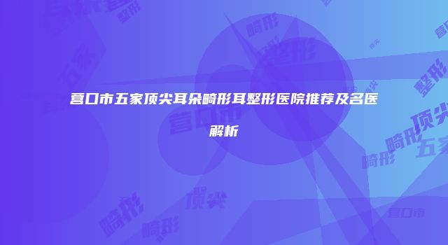 营口市五家顶尖耳朵畸形耳整形医院推荐及名医解析