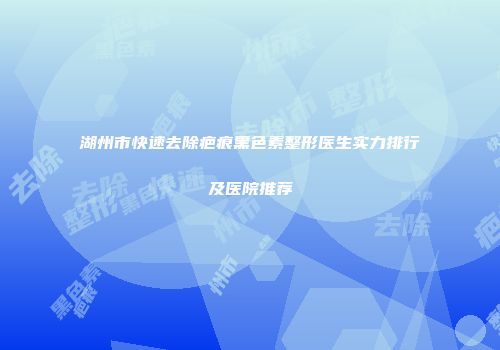 湖州市快速去除疤痕黑色素整形医生实力排行及医院推荐
