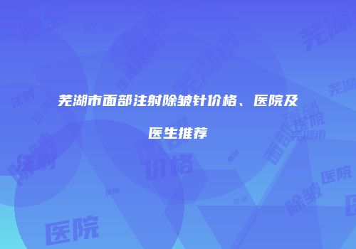 芜湖市面部注射除皱针价格、医院及医生推荐