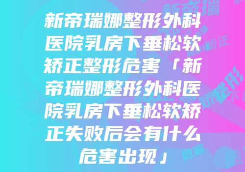 新帝瑞娜整形外科医院乳房下垂松软矫正整形危害「新帝瑞娜整形外科医院乳房下垂松软矫正失败后会有什么危害出现」