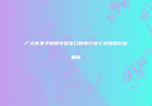 广元市女子阴脱毛医生口碑排行前十及项目价格解析