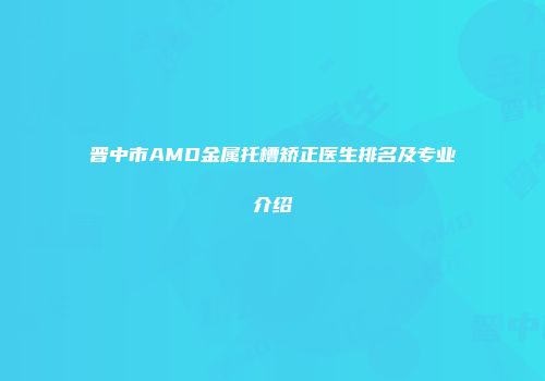 晋中市AMD金属托槽矫正医生排名及专业介绍