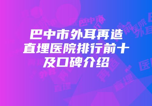 巴中市外耳再造直埋医院排行前十及口碑介绍