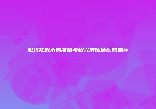 激光祛斑术前准备与绍兴市优质医院推荐