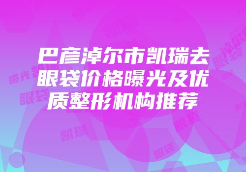 巴彦淖尔市凯瑞去眼袋价格曝光及优质整形机构推荐
