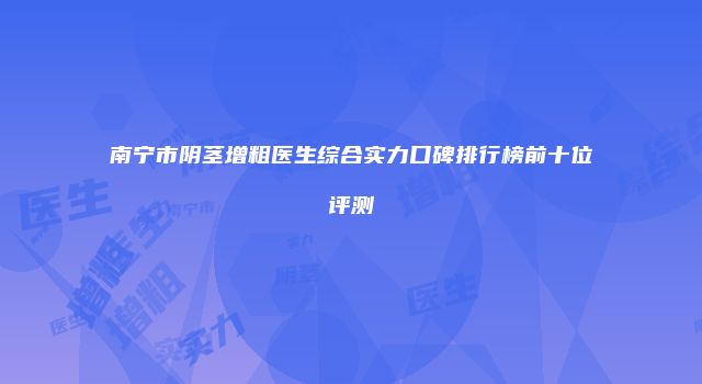 南宁市阴茎增粗医生综合实力口碑排行榜前十位评测