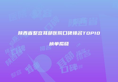 陕西省整容耳部医院口碑排名TOP10榜单揭晓