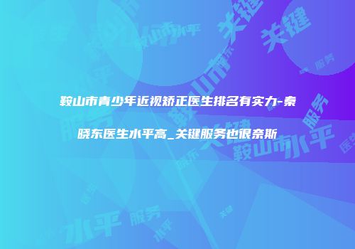 鞍山市青少年近视矫正医生排名有实力-秦晓东医生水平高_关键服务也很奈斯