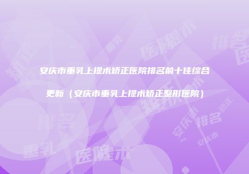 安庆市垂乳上提术矫正医院排名前十佳综合更新（安庆市垂乳上提术矫正整形医院）