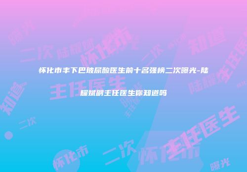 怀化市丰下巴玻尿酸医生前十名强榜二次曝光-陆耀斌副主任医生你知道吗