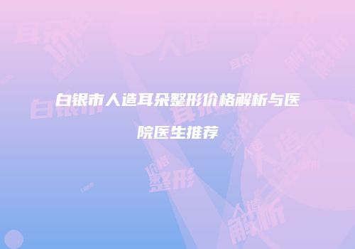 白银市人造耳朵整形价格解析与医院医生推荐