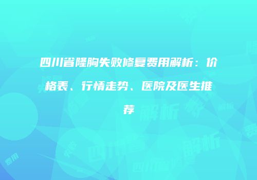 四川省隆胸失败修复费用解析：价格表、行情走势、医院及医生推荐