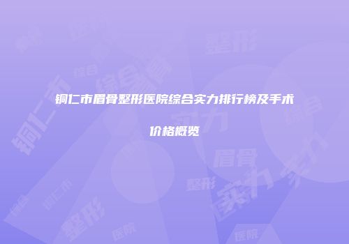 铜仁市眉骨整形医院综合实力排行榜及手术价格概览