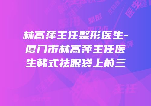 林高萍主任整形医生-厦门市林高萍主任医生韩式祛眼袋上前三