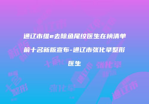 通辽市维e去除鱼尾纹医生在榜清单前十名新版宣布-通辽市张化举整形医生