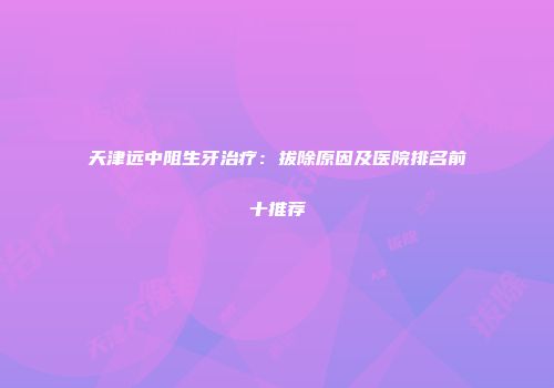 天津远中阻生牙治疗：拔除原因及医院排名前十推荐