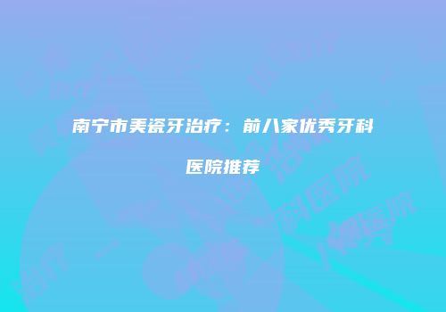南宁市美瓷牙治疗：前八家优秀牙科医院推荐