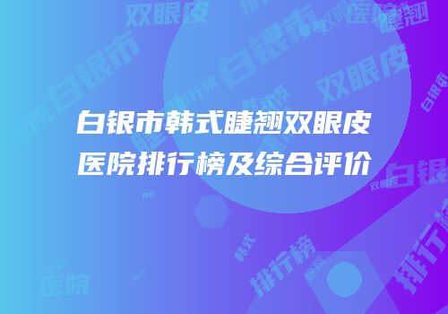 白银市韩式睫翘双眼皮医院排行榜及综合评价