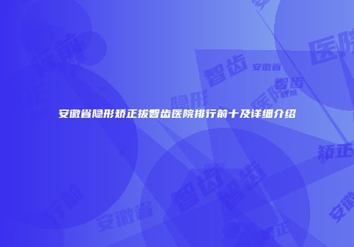 安徽省隐形矫正拔智齿医院排行前十及详细介绍