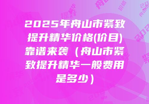 2025年舟山市紧致提升精华价格(价目)靠谱来袭（舟山市紧致提升精华一般费用是多少）