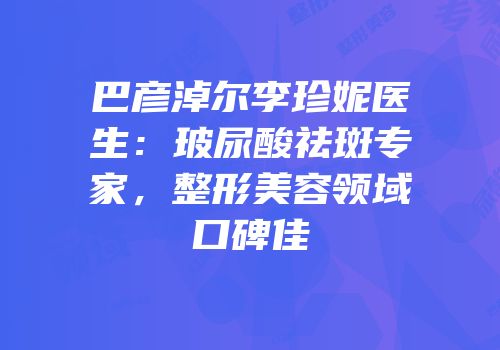 巴彦淖尔李珍妮医生：玻尿酸祛斑专家，整形美容领域口碑佳