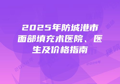 2025年防城港市面部填充术医院、医生及价格指南