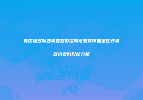 安庆维多利亚美容整形医院与安庆市亚星医疗美容抗衰科对比分析