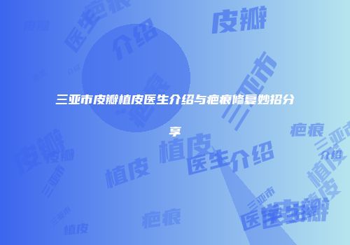 三亚市皮瓣植皮医生介绍与疤痕修复妙招分享